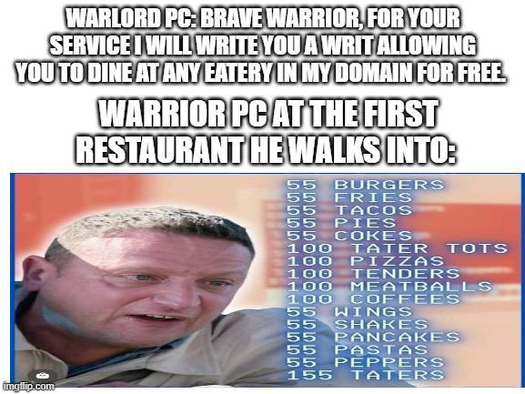 WARLORD PC: BRAVE WARRIOR, FOR YOUR SERVICE I WILL WRITE YOU A WRIT ALLOWING YOU TO DINE AT ANY EATERY IN MY DOMAIN FOR FREE WARRIOR PC AT THE FIRST RESTAURANT HE WALKS INTO: 55 BURGERS 55 FRIES 55 TACOS 55 PIES 55 COKES 100 TATER TOTS 100 PIZZAS TENDERS MEATBALLS 100 100 100 COFFEES 55 WINGS 55 55 imgflip.com SHAKES PANCAKES 55 PASTAS 55 PEPPERS 155 TATERS