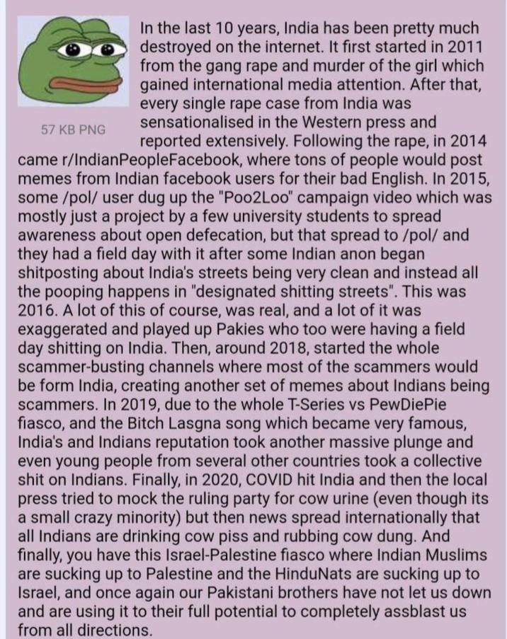 57 KB PNG In the last 10 years, India has been pretty much destroyed on the internet. It first started in 2011 from the gang r--- and murder of the girl which gained international media attention. After that, every single r--- case from India was sensationalised in the Western press and reported extensively. Following the r---, in 2014 came r/IndianPeople Facebook, where tons of people would post memes from Indian facebook users for their bad English. In 2015, some/pol/ user dug up the "Poo2Loo" campaign video which was mostly just a project by a few university students to spread awareness about open defecation, but that spread to /pol/ and they had a field day with it after some Indian anon began shitposting about India's streets being very clean and instead all the pooping happens in "designated s------- streets". This was 2016. A lot of this of course, was real, and a lot of it was exaggerated and played up Pakies who too were having a field day s------- on India. Then, around 2018, started the whole scammer-busting channels where most of the scammers would be form India, creating another set of memes about Indians being scammers. In 2019, due to the whole T-Series vs PewDiePie fiasco, and the Bitch Lasgna song which became very famous, India's and Indians reputation took another massive plunge and even young people from several other countries took a collective s--- on Indians. Finally, in 2020, COVID hit India and then the local press tried to mock the ruling party for cow urine (even though its a small crazy minority) but then news spread internationally that all Indians are drinking cow piss and rubbing cow dung. And finally, you have this Israel-Palestine fiasco where Indian Muslims are sucking up to Palestine and the HinduNats are sucking up to Israel, and once again our Pakistani brothers have not let us down and are using it to their full potential to completely assblast us from all directions.