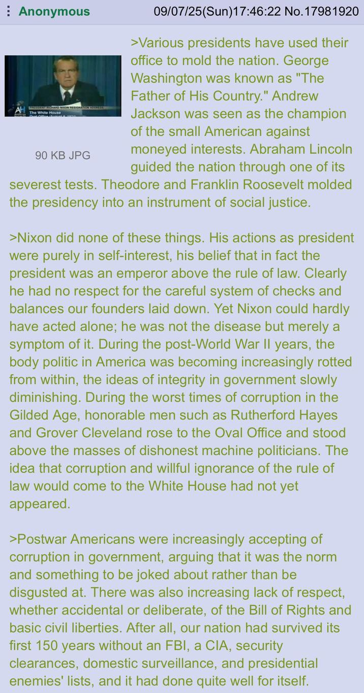 Anonymous AL WHEBBENT RICHARD NIKON RESIGNATIN ACONESS The White House 09/07/25(Sun)17:46:22 No. 17981920 >Various presidents have used their office to mold the nation. George Washington was known as "The Father of His Country." Andrew Jackson was seen as the champion of the small American against moneyed interests. Abraham Lincoln guided the nation through one of its severest tests. Theodore and Franklin Roosevelt molded the presidency into an instrument of social justice. 90 KB JPG >Nixon did none of these things. His actions as president were purely in self-interest, his belief that in fact the president was an emperor above the rule of law. Clearly he had no respect for the careful system of checks and balances our founders laid down. Yet Nixon could hardly have acted alone; he was not the disease but merely a symptom of it. During the post-World War II years, the body politic in America was becoming increasingly rotted from within, the ideas of integrity in government slowly diminishing. During the worst times of corruption in the Gilded Age, honorable men such as Rutherford Hayes and Grover Cleveland rose to the Oval Office and stood above the masses of dishonest machine politicians. The idea that corruption and willful ignorance of the rule of law would come to the White House had not yet appeared. >Postwar Americans were increasingly accepting of corruption in government, arguing that it was the norm and something to be joked about rather than be disgusted at. There was also increasing lack of respect, whether accidental or deliberate, of the Bill of Rights and basic civil liberties. After all, our nation had survived its first 150 years without an FBI, a CIA, security clearances, domestic surveillance, and presidential enemies' lists, and it had done quite well for itself.