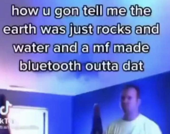 how u gon tell me the earth was just rocks and water and a mf made bluetooth outta dat زل KT