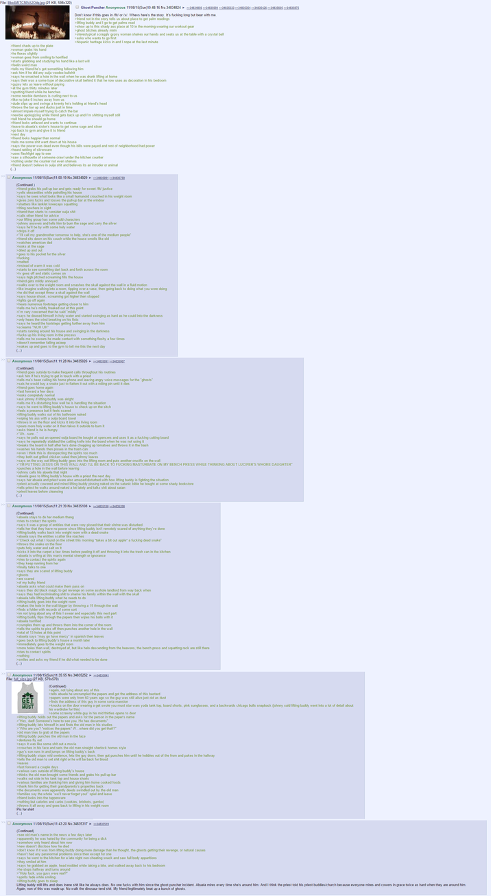 File: Bbo4MITCMAA20dq.jpg (21 KB, 598x320) >friend chads up to the plate >woman grabs his hand >he flexes slightly >woman goes from smiling to horrified Ghost Puncher Anonymous 11/08/15(Sun)10:48:16 No.34834824 ►>>34834856 >>>34835091 >>34835333 >>34835354 >>34835426 >>34835605 >>34835875 Don't know if this goes in /fit/ or /x/. Whevs here's the story. It's f------ long but bear with me. >friend not in the story tells us about place to get palm readings >lifting buddy and I go to get palms read >show up to this shady ass place at 10 in the morning wearing our workout gear >ghost bitches already mirin >stereotypical scraggly gypsy woman shakes our hands and seats us at the table with a crystal ball >asks who wants to go first >hispanic heritage kicks in and I nope at the last minute >starts grabbing and studying his hand like a last will >feelin weird man >tells my friend he's got something following him >ask him if he did any ouija voodoo b------- >says he smashed a hole in the wall when he was drunk lifting at home >says their was a some type of decorative skull behind it that he now uses as decoration in his bedroom >gypsy lets us leave without paying >at the gym thirty minutes later >spotting friend while he benches >some newbie dumbass is curling next to us >like no joke 6 inches away from us >dude slips up and swings a twenty he's holding at friend's head >throws the bar up and ducks just in time >almost impale myself trying to catch the bar >newbie apologizing while friend gets back up and I'm s------- myself still >tell friend he should go home >friend looks unfazed and wants to continue >leave to abuela's sister's house to get some sage and silver >go back to gym and give it to friend >next day >friend looks happier than normal >tells me some s--- went down at his house >says the power was dead even though his bills were payed and rest of neighborhood had power >heard rattling of silverware >uses flashlight app to see >saw a silhouette of someone crawl under the kitchen counter >nothing under the counter not even shelves >friend doesn't believe in ouija s--- and believes its an intruder or animal (...) >> Anonymous 11/08/15(Sun)11:00:19 No.34834929 >>34835091 >>34835759 (Continued) >friend grabs his pull-up bar and gets ready for sweet /fit/ justice >yells obscenities while patrolling his house >says he sees what looks like a small humanoid crouched in his weight room >gives zero f---- and tosses the pull-up bar at the window >shatters like lanklet kneecaps squatting >thing nowhere in sight >friend then starts to consider ouija s--- >calls other friend for advice >our lifting group has some odd characters >johnny answers and tells him to burn the sage and carry the silver >says he'll be by with some holy water >drops it off >"I'll call my grandmother tomorrow to help, she's one of the medium people" >friend sits down on his couch while the house smells like old >watches american dad >looks at the sage >dried up and out >goes to his pocket for the silver >f------ >melted >instead of warm it was cold >starts to see something dart back and forth across the room >tv goes off and static comes on >says high pitched screaming fills the house >friend gets mildly annoyed >walks over to the weight room and smashes the skull against the wall in a fluid motion >like imagine walking into a room, tipping over a vase, then going back to doing what you were doing >he did that except threw a skull against the wall >says house shook, screaming got higher then stopped >lights go off again >hears numerous footsteps getting closer to him >tells me he's mildly freaked out at this point >I'm very concerned that he said "mildly" >says he doused himself in holy water and started swinging as hard as he could into the darkness >only hears the wind breaking on his fists >says he heard the footsteps getting further away from him >screams "NUH UH" >starts running around his house and swinging in the darkness >f---- up his living room in the process >tells me he swears he made contact with something fleshy a few times >doesn't remember falling asleep >wakes up and goes to the gym to tell me this the next day (...) >> Anonymous 11/08/15(Sun)11:11:28 No. 34835026 ►>>34835091 >>34835907 (Continued) >friend goes outside to make frequent calls throughout his routines >ask him if he's trying to get in touch with a priest >tells me's been calling his home phone and leaving angry voice messages for the "ghosts" >sais he would buy a snake just to flatten it out with a rolling pin until it dies >friend goes home again >fast forward a few days >looks completely normal >ask johnny if lifting buddy was alright >tells me it's disturbing how well he is handling the situation >says he went to lifting buddy's house to check up on the sitch >feels a presence but it feels scared >lifting buddy walks out of his bathroom naked >wiping his ass with a ouija board towel >throws in on the floor and kicks it into the living room >pours more holy water on it then takes it outside to burn it >asks friend is he is hungry >"Uh...sure. >says he pulls out an opened ouija board he bought at spencers and uses it as a f------ cutting board >says he repeatedly stabbed the cutting knife into the board when he was not using it >breaks the board in half after he's done chopping up tomatoes and throws it in the trash >washes his hands then pisses in the trash can >even I think this is disrespecting the spirits too much >they both eat grilled chicken salad then johnny leaves >says on the way out lifting buddy goes into the lifting room and puts another crucifix on the wall >"I'M PUTTING JESUS ON THIS WALL AND I'LL BE BACK TO F------ MASTURBATE ON MY BENCH PRESS WHILE THINKING ABOUT LUCIFER'S W---- DAUGHTER" >punches a hole in the wall before leaving >johnny calls his abuela that night >abuela goes to lifting buddy's house with a priest the next day >says her abuela and priest were also amazed/disturbed with how lifting buddy is fighting the situation >priest actually cowered and mired lifting buddy pissing naked on the satanic bible he bought at some shady bookstore >tells priest he walks around naked a lot lately and talks s--- about satan >priest leaves before cleansing (...) >> Anonymous 11/08/15(Sun)11:21:39 No.34835108 >>34835138 >>34835208 (Continued) > abuela stays to do her medium thang >tries to contact the spirits >says it was a group of entities that were very p----- that their shrine was disturbed >tells her that they have no power since lifting buddy isn't remotely scared of anything they've done >lifting buddy walks back into weight room with a dead snake >abuela says the entities scatter like roaches >"Check out what I found on the street this morning *takes a bit out apple* a f------ dead snake" >throws the snake on the floor >puts holy water and salt on it >kicks it into the carpet a few times before peeling it off and throwing it into the trash can in the kitchen >abuela is wtfing at this man's mental strength or ignorance >tries to contact the spirits again >they keep running from her >finally talks to one >says they are scared of lifting buddy >ghosts >are scared >of my bulky friend >abuela asks what could make them pass on >says they did black magic to get revenge on some a------ landlord from way back when >says they had incriminating s--- to shame his family within the wall with the skull >abuela tells lifting buddy what he needs to do >lifting buddy goes into the weight room >makes the hole in the wall bigger by throwing a 15 through the wall >finds a folder with records of some sort >im not lying about any of this I swear and especially this next part >lifting buddy flips through the papers then wipes his balls with it >abuela horrified >crumples them up and throws them into the corner of the room >tells the spirits to piss off then punches another hole in the wall >total of 13 holes at this point >abuela says "may go have mercy" in spanish then leaves >goes back to lifting buddy's house a month later >immediately goes to the weight room >more holes than wall, destroyed af, but like halo descending from the heavens, the bench press and squatting rack are still there >tries to contact spirits >nothing >smiles and asks my friend if he did what needed to be done (...) >> Anonymous 11/08/15(Sun)11:35:55 No.34835252 >>34835841 File: full_size.jpg (27 KB, 570x570) SWOLE YOU MUST (Continued) >again, not lying about any of this >tells abuela he uncrumpled the papers and got the address of this bastard >papers were only from 60 years ago so the guy was still alive just old as dust >finds the address of this guy in some sorta mansion >knocks on the door wearing a get swole you must star wars yoda tank top, board shorts, pink sunglasses, and a backwards chicago bulls snapback (johnny said lifting buddy went into a lot of detail about his wardrobe for this) >some scrawny white guy in his mid thirties opens to door >lifting buddy holds out the papers and asks for the person in the paper's name >"Hey, dad! Someone's here to see you. He has documents" >lifting buddy lets himself in and finds the old man in his studies >"Who are you? *notices the papers* W... where did you get that!?" >old man tries to grab at the papers >lifting buddy punches the old man in the face >dentures fly out >says it was like some s--- out a movie >crouches in his face and sets the old man straight sherlock homes style >guy's son runs in and jumps on lifting buddy's back >lifting buddy stops mid sentence, lets the guy down, then gut punches him until he hobbles out of the from and pukes in the hallway >tells the old man to set s--- right or he will be back for blood >leaves >fast forward a couple days >various cars outside of lifting buddy's house >thinks the old man brought some friends and grabs his pull-up bar >walks out side in his tank top and house shorts >various families are thanking him and giving him home cooked foods >thank him for getting their grandparents's properties back >the documents were apparently deeds swindled out by the old man >families say the whole "we'll never forget you!" spiel and leave >friend looks into the tupperware >nothing but calories and carbs (cookies, briskets, gumbo) >throws it all away and goes back to lifting in his weight room Pic for shirt (...) >> Anonymous 11/08/15(Sun)11:43:20 No.34835317 >>34835519 (Continued) >see old man's name in the news a few days later >apparently he was hated by the community for being a d--- >somehow only heard about him now >new doesn't disclose how he died >don't know if it was from lifting buddy doing more damage than he thought, the ghosts getting their revenge, or natural causes >hasn't had any paranormal problems since then except for one >says he went to the kitchen for a late night non-cheating snack and saw full body apparitions >they smiled at him >says he grabbed an apple, head nodded while taking a bite, and walked away back to his bedroom >he stops halfway and turns around >"Holy f---, you guys were real?" >spirits fade while smiling >lifting buddy goes to sleep Lifting buddy still lifts and does inane s--- like he always does. No one f---- with him since the ghost puncher incident. Abuela mires every time she's around him. And I think the priest told his priest buddies/church because everyone mires and cowers in grace twice as hard when they are around him. Again, non of this was made up. No walk the dinosaur tend s---. My friend legitimately beat up a bunch of ghosts.