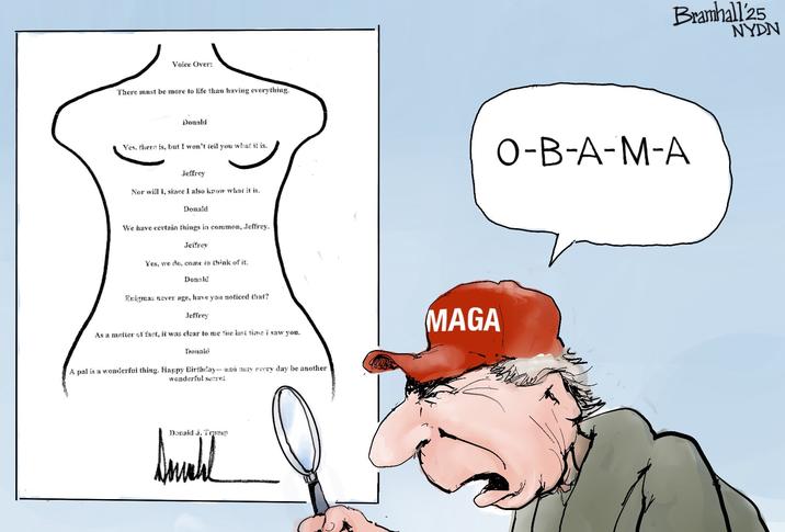 Voice Over: There must be more to life than having everything. Bramhall 25 Donald Yes, there is, but I won't tell you what it is. O-B-A-M-A Jeffrey Nor will I, since I also know what it is. Donald We have certain things in common, Jeffrey. Jeffrey Yes, we de, come to think of it. Donald Enigmas never age, have you noticed that? Jeffrey As a matter of fact, it was clear to me the last time I saw you. Donald A pal is a wonderful thing. Happy Birthday-and may every day be another wonderful secret Donald J. Trump MAGA NYDN