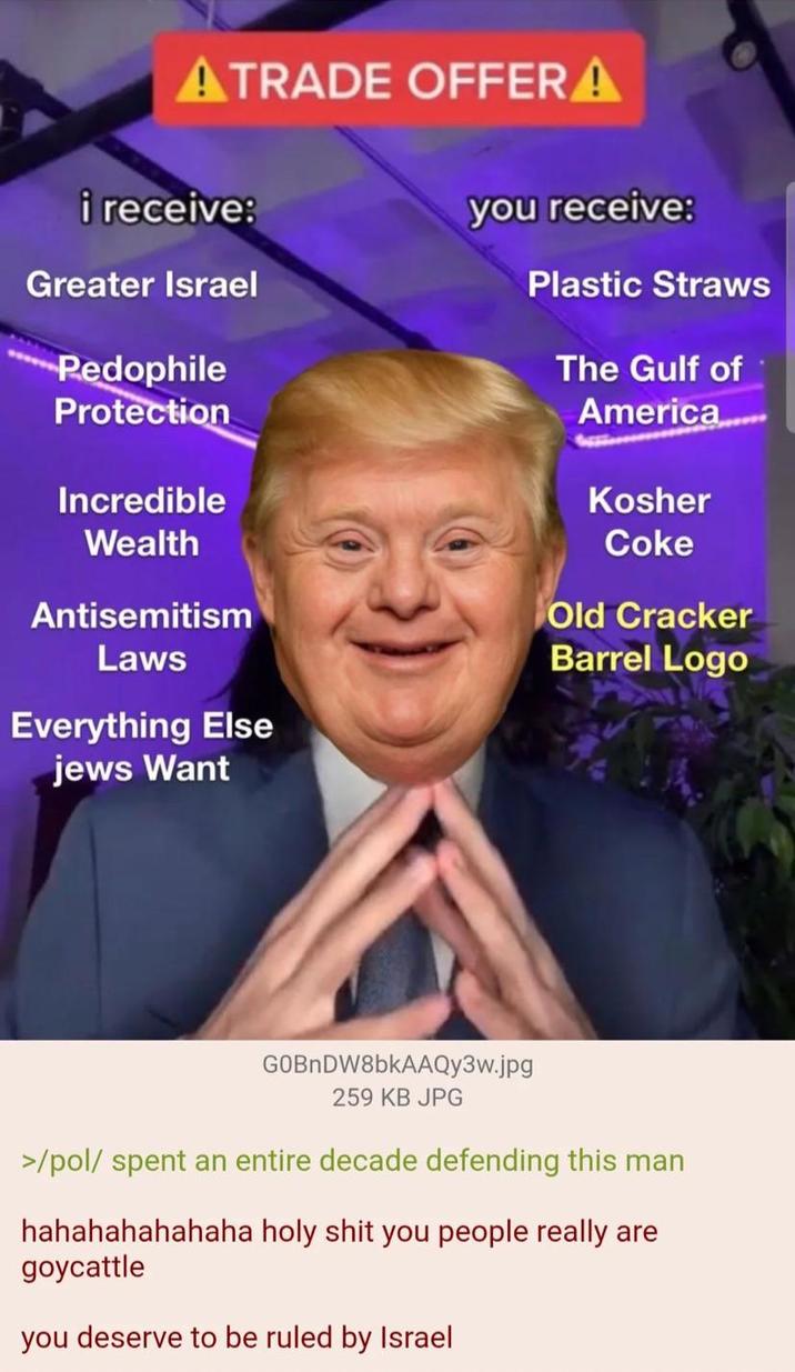 ATRADE OFFER! A i receive: Greater Israel P-------- Protection Incredible Wealth Antisemitism Laws Everything Else jews Want you receive: Plastic Straws The Gulf of America...... Kosher Coke Old Cracker Barrel Logo GOBnDW8bkAAQy3w.jpg 259 KB JPG >/pol/ spent an entire decade defending this man hahahahahahaha h-------- you people really are goycattle you deserve to be ruled by Israel