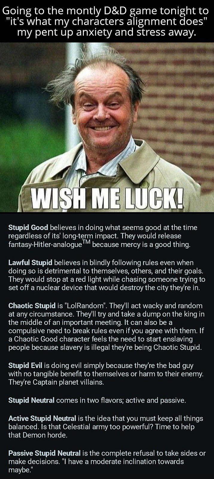Going to the montly D&D game tonight to "it's what my characters alignment does" my pent up anxiety and stress away. WISH ME LUCK! Stupid Good believes in doing what seems good at the time regardless of its' long-term impact. They would release fantasy-Hitler-analogue™ | because mercy is a good thing. Lawful Stupid believes in blindly following rules even when doing so is detrimental to themselves, others, and their goals. They would stop at a red light while chasing someone trying to set off a nuclear device that would destroy the city they're in. Chaotic Stupid is "LolRandom". They'll act wacky and random at any circumstance. They'll try and take a dump on the king in the middle of an important meeting. It can also be a compulsive need to break rules even if you agree with them. If a Chaotic Good character feels the need to start enslaving people because slavery is illegal they're being Chaotic Stupid. Stupid Evil is doing evil simply because they're the bad guy with no tangible benefit to themselves or harm to their enemy. They're Captain planet villains. Stupid Neutral comes in two flavors; active and passive. Active Stupid Neutral is the idea that you must keep all things balanced. Is that Celestial army too powerful? Time to help that Demon horde. Passive Stupid Neutral is the complete refusal to take sides or make decisions. "I have a moderate inclination towards maybe."