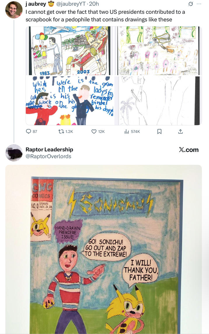 jaubrey @jaubreyYT. 20h I cannot get over the fact that two US presidents contributed to a scrapbook for a p-------- that contains drawings like these 1983 2003 which Twere is in the the he's Who is his tophe work on his gb grom lady's foo reminder binder his Jogy 87 1.2K 12K 574K Raptor Leadership @RaptorOverlords NG COMICS DRAWN NO.O NOV. 24,04 R HAND-DRAWN PREMIERE ISSUE GO! SONICHU! GO OUT AND ZAP TO THE EXTREME! I WILL! THANK YOU FATHER! ↑ X.com