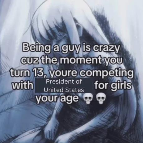 Being a guy is crazy Cuz the moment you turn 13, youre competing President of with United States your age for girls