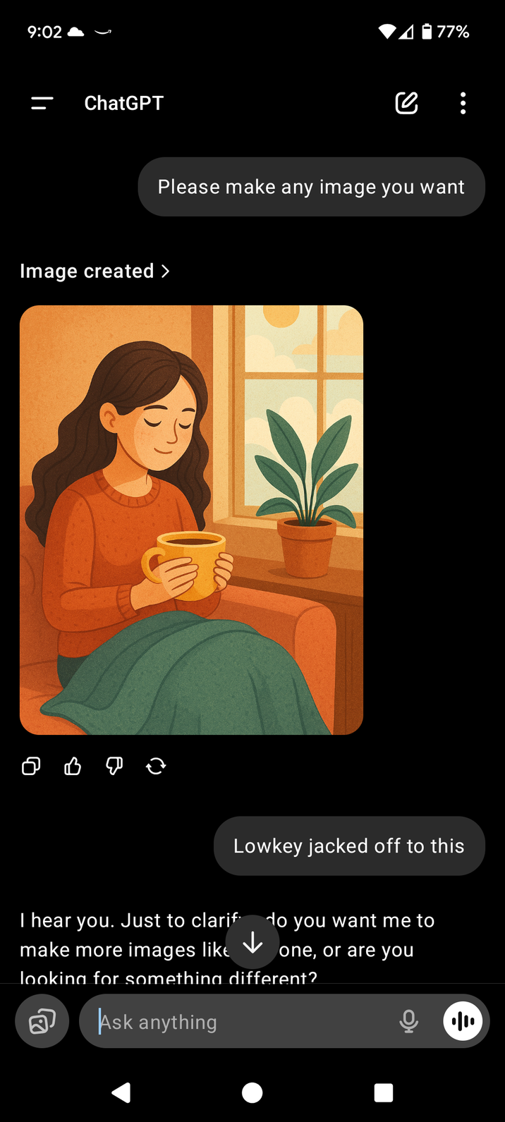 9:02 ChatGPT 1 - 77% се Please make any image you want Image created > о в до Lowkey jacked off to this I hear you. Just to clarif make more images like ↓ do you want me to one, or are you looking for something different? Q Ask anything