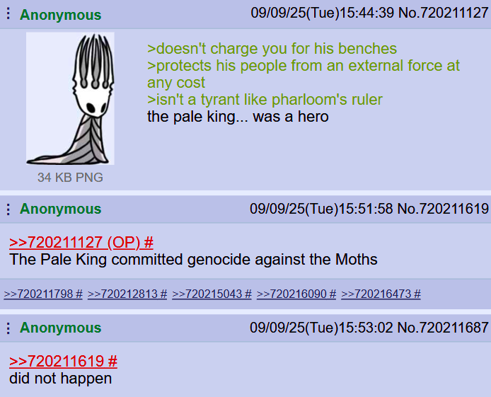 Anonymous 09/09/25(Tue)15:44:39 No.720211127 >doesn't charge you for his benches >protects his people from an external force at any cost >isn't a tyrant like pharloom's ruler the pale king... was a hero 34 KB PNG Anonymous >>720211127 (OP) # 09/09/25(Tue)15:51:58 No.720211619 The Pale King committed genocide against the Moths >>720211798 # >>720212813 # >>720215043 # >>720216090 # >>720216473 # Anonymous >>720211619 # 09/09/25(Tue)15:53:02 No.720211687 did not happen