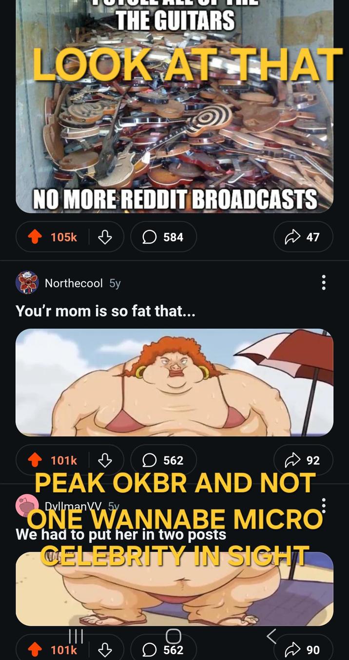THE GUITARS LOOK AT THAT NO MORE REDDIT BROADCASTS 105k ☐ 584 Northecool 5y You'r mom is so fat that... 101k в ☐ 562 47 92 PEAK OKBR AND NOT Dyllman ONE WANNABE MICRO We had to put her in two posts CELEBRITY IN SIGHT 101k 562 90