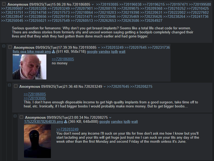 Anonymous 09/09/25(Tue)15:06:28 No.720186805 >>720193085 >>720196038 >>720196215 >>720197471 >>720199580 >>720200607 >>720203208 >>720203249 >>720207901 >>720208178 >>720209075 >>720209368 >>720210252 >>720210425 >>720213751 >>720214758 >>720217573 >>720218064 >>720218203 >>720219398 >>720220631 >>720222002 >>720227602 >>720228547 >>720228656 >>720229119 >>720231471 >>720233946 >>720235469 >>720235626 >>720238264 >>720241736 >>720250045 >>720255021 >>720257549 >>720260513 >>720262653 >>720263586 >>720264927 11 日 U Serious question for femanons: Why don't you get breast implants? Seems like a total life cheat code for women. There are endless stories from formerly shy and uncool women saying getting a boobjob completely changed their lives and that they wish they had gotten them done much earlier and had gone bigger. Anonymous 09/09/25(Tue)17:39:39 No.720193085 >>720203249 >>720207645 >>720231736 fiets opa bike repair.png (511 KB, 958x718) google yandex igdb wait >>720186805 no money m Ш Anonymous 09/09/25(Tue)21:36:48 No.720203249 >>720207645 >>720208275 >>720186805 >>720193085 This. I don't have enough disposable income to get high quality implants from a good surgeon, take time off to heal, etc. Ironically, if I had bigger boobs I would probably make more money. But to get bigger boobs... Anonymous 09/09/25(Tue)23:00:34 No.720208275 1752293078264035.png (365 KB, 648x808) google yandex iqdb wait >>720203249 You don't need any income I'll suck on your t--- for free don't ask me how I know but you'll start lactating and your t--- will get huge just trust me I can suck on your t--- any day of the week other than the first Monday and second Friday of the month unless it's June.