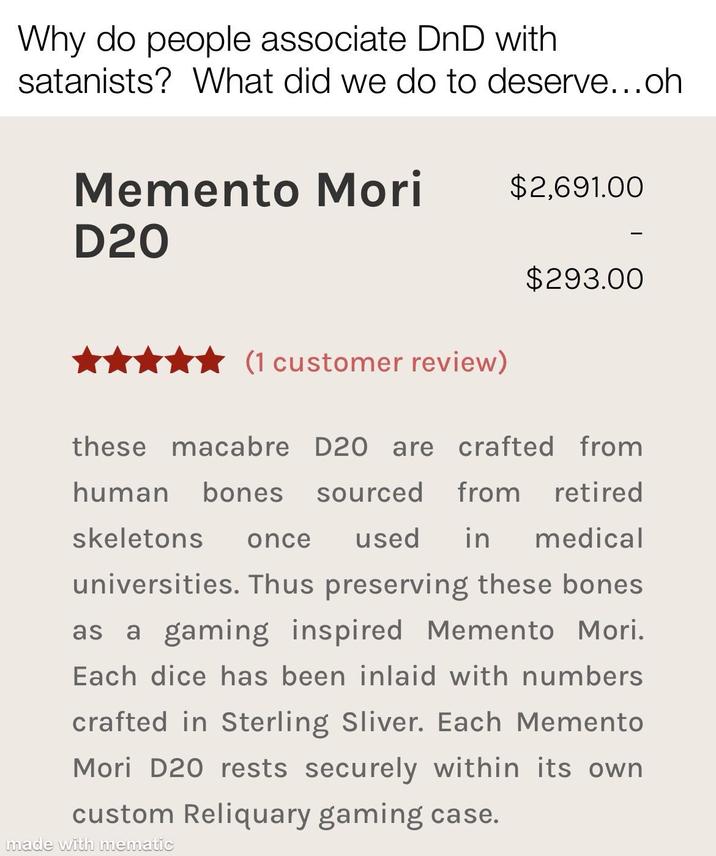 Why do people associate DnD with satanists? What did we do to deserve...oh Memento Mori $2,691.00 D20 $293.00 (1 customer review) these macabre D2O are crafted from human bones sourced from retired skeletons once used in medical universities. Thus preserving these bones as a gaming inspired Memento Mori. Each dice has been inlaid with numbers crafted in Sterling Sliver. Each Memento Mori D20 rests securely within its own custom Reliquary gaming case. made with mematic