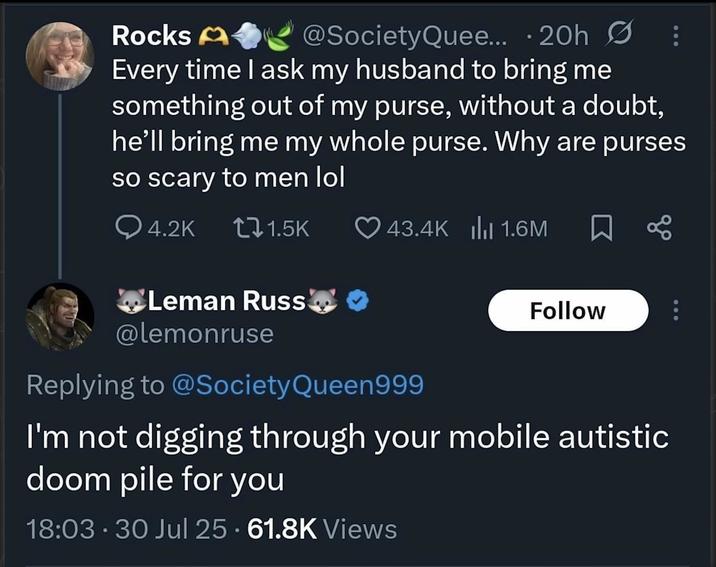 Rocks A @SocietyQuee... • 20h Ø Every time I ask my husband to bring me something out of my purse, without a doubt, he'll bring me my whole purse. Why are purses so scary to men lol Q4.2K t1.5K 43.4K || 1.6M ធ Leman Russ @lemonruse Replying to @Society Queen999 Follow I'm not digging through your mobile autistic doom pile for you 18:03 - 30 Jul 25 - 61.8K Views