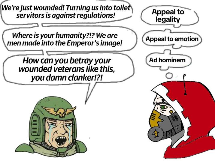 We're just wounded! Turning us into toilet servitors is against regulations! Where is your humanity?!? We are men made into the Emperor's image! How can you betray your wounded veterans like this, you damn clanker!?! Appeal to legality Appeal to emotion Ad hominem D