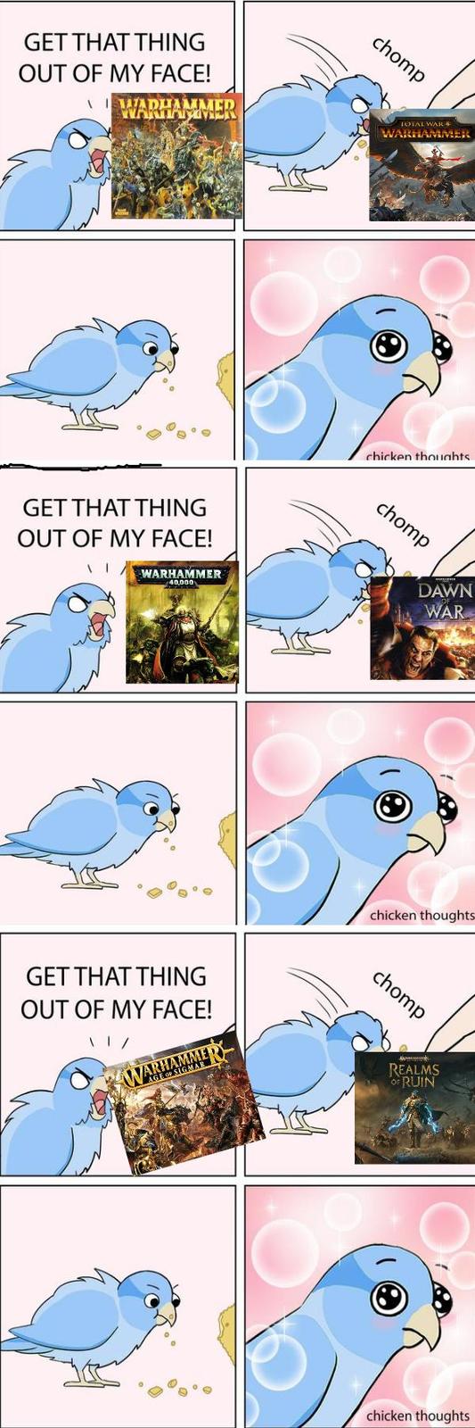 GET THAT THING OUT OF MY FACE! AWADHAMMER GET THAT THING OUT OF MY FACE! WARHAMMER 40,000 chomp GET THAT THING OUT OF MY FACE! \ | / WARHAMMER AGE OF SIGMAR TOTAL WAR WARHAMME chicken thoughts chomp DAWN OF WAR chicken thoughts chomp REALMS OF RUIN chicken thoughts