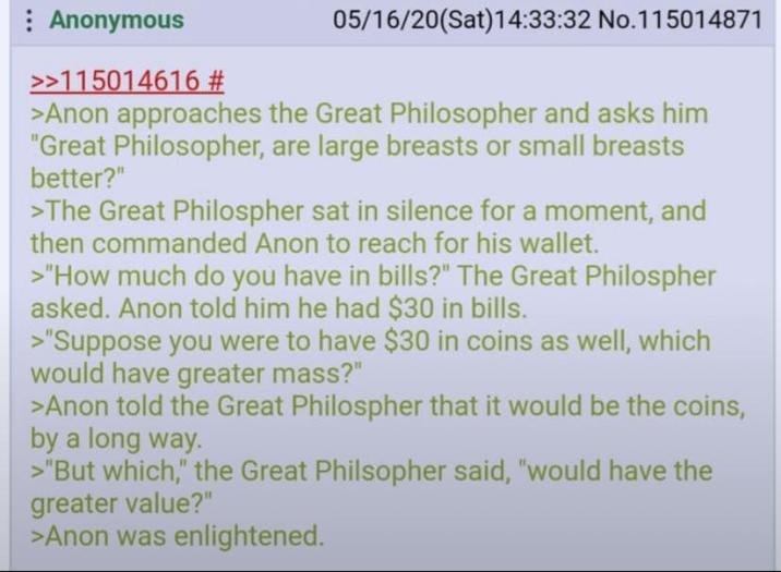 Anonymous >>115014616 # 05/16/20(Sat) 14:33:32 No. 115014871 >Anon approaches the Great Philosopher and asks him "Great Philosopher, are large breasts or small breasts better?" >The Great Philospher sat in silence for a moment, and then commanded Anon to reach for his wallet. >"How much do you have in bills?" The Great Philospher asked. Anon told him he had $30 in bills. >"Suppose you were to have $30 in coins as well, which would have greater mass?" >Anon told the Great Philospher that it would be the coins, by a long way. >"But which," the Great Philsopher said, "would have the greater value?" >Anon was enlightened.