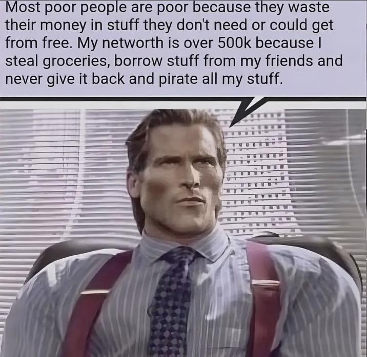 Most poor people are poor because they waste their money in stuff they don't need or could get from free. My networth is over 500k because | steal groceries, borrow stuff from my friends and never give it back and pirate all my stuff.