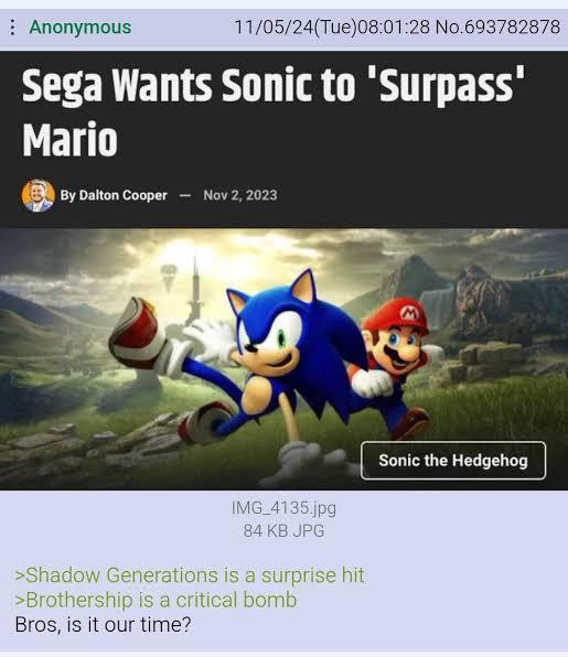 Anonymous 11/05/24(Tue)08:01:28 No.693782878 Sega Wants Sonic to 'Surpass' Mario By Dalton Cooper - Nov 2, 2023 IMG_4135.jpg 84 KB JPG >Shadow Generations is a surprise hit >Brothership is a critical bomb Bros, is it our time? Sonic the Hedgehog