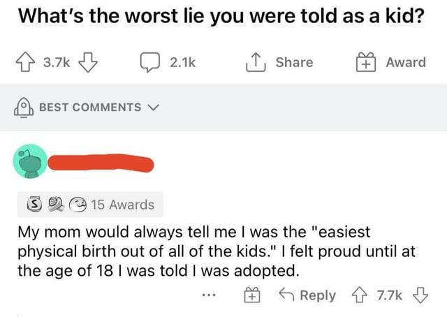 What's the worst lie you were told as a kid? 3.7k BEST COMMENTS ✓ 2.1k ↑ Share + Award 15 Awards My mom would always tell me I was the "easiest physical birth out of all of the kids." I felt proud until at the age of 18 I was told I was adopted. Reply 7.7k