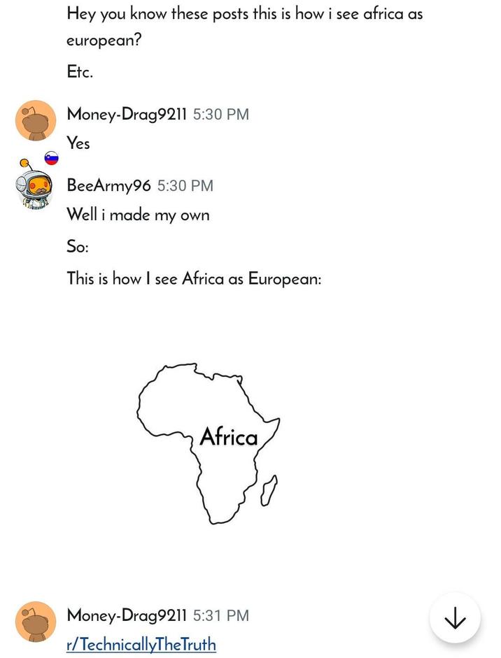 Hey you know these posts this is how i see africa as european? Etc. Money-Drag9211 5:30 PM Yes BeeArmy96 5:30 PM Well i made my own So: This is how I see Africa as European: Africa Money-Drag9211 5:31 PM r/TechnicallyTheTruth к