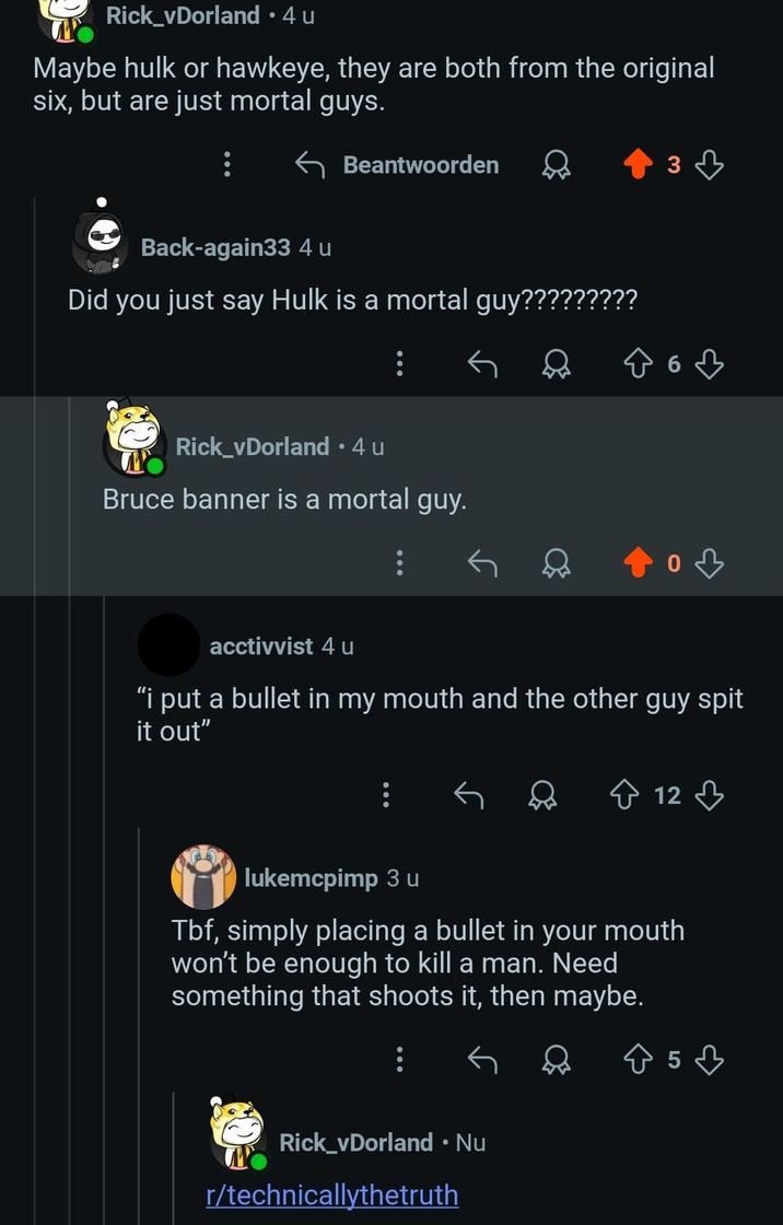 Rick_vDorland • 4 u Maybe hulk or hawkeye, they are both from the original six, but are just mortal guys. Beantwoorden Back-again33 4 u Did you just say Hulk is a mortal guy????????? Rick_vDorland • 4 u Bruce banner is a mortal guy. 3 acctivvist 4 u "i put a bullet in my mouth and the other guy spit it out" 12 lukemcpimp 3 u Tbf, simply placing a bullet in your mouth won't be enough to kill a man. Need something that shoots it, then maybe. Rick_vDorland • Nu r/technicallythetruth 53