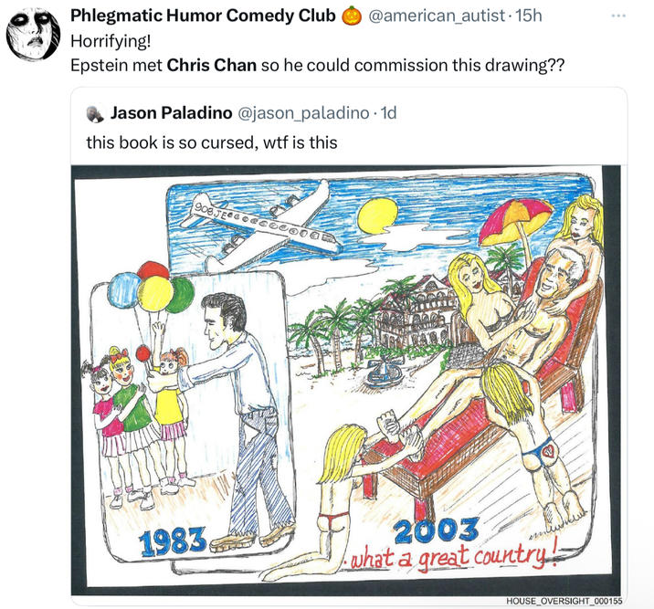 Phlegmatic Humor Comedy Club @american_autist. 15h Horrifying! Epstein met Chris Chan so he could commission this drawing?? Jason Paladino @jason_paladino. 1d this book is so cursed, w-- is this 908JEG000000 1983 2003 what a great country! HOUSE OVERSIGHT_000155