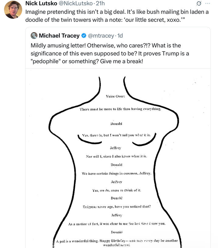 Nick Lutsko @NickLutsko⚫21h Imagine pretending this isn't a big deal. It's like bush mailing bin laden a doodle of the twin towers with a note: 'our little secret, xoxo.' 999 O Michael Tracey @mtracey.1d Mildly amusing letter! Otherwise, who cares?!? What is the significance of this even supposed to be? It proves Trump is a "p--------" or something? Give me a break! Voice Over: There must be more to life than having everything. Donald Yes, there is, but I won't tell you what it is. Jeffrey Nor will I, since I also know what it is. Donald We have certain things in common, Jeffrey. Jeffrey Yes, we do, come to think of it. Donald Enigmas never age, have you noticed that? Jeffrey As a matter of fact, it was clear to me the last time i saw you. Donald A pal is a wonderful thing. Happy Birthday--and may every day be another wonderful secret.