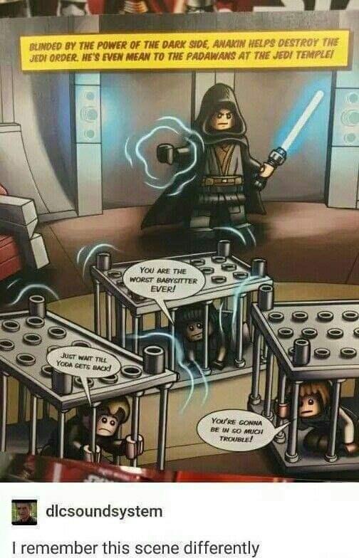 BLINDED BY THE POWER OF THE DARK SIDE, ANAKIN HELPS DESTROY THE JEDI ORDER. HE'S EVEN MEAN TO THE PADAWANS AT THE JEDI TEMPLE JUST WAIT TILL YODA GETS BACK YOU ARE THE WORST BABYSITTER EVER! YOU'RE GONNA BE IN SO MUCH TROUBLE! dlcsoundsystem I remember this scene differently