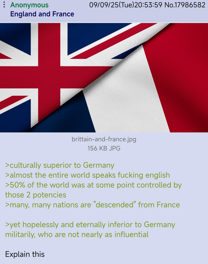 : Anonymous England and France 09/09/25(Tue)20:53:59 No.17986582 brittain-and-france.jpg 156 KB JPG >culturally superior to Germany > almost the entire world speaks f------ english >50% of the world was at some point controlled by those 2 potencies >many, many nations are "descended" from France >yet hopelessly and eternally inferior to Germany militarily, who are not nearly as influential Explain this