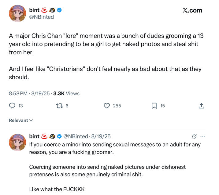 bint ≫ @NBinted X.com A major Chris Chan "lore" moment was a bunch of dudes grooming a 13 year old into pretending to be a girl to get naked photos and steal s--- from her. And I feel like "Christorians" don't feel nearly as bad about that as they should. 8:58 PM 8/19/25 3.3K Views 13 Relevant ✓ GO bint 176 @NBinted 8/19/25 . 255 ☐ 15 ↑ If you coerce a minor into sending sexual messages to an adult for any reason, you are a f------ groomer. Coercing someone into sending naked pictures under dishonest pretenses is also some genuinely criminal s---. Like what the FUCKKK