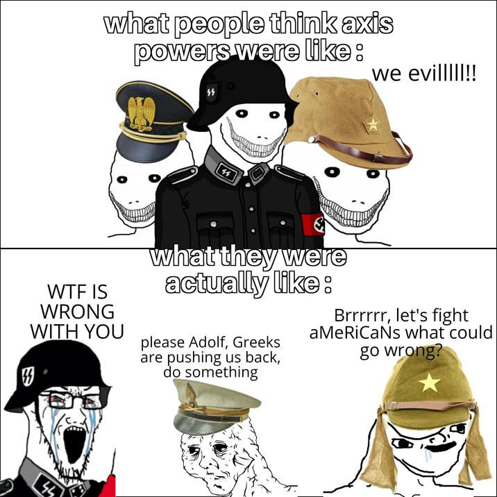 what people think axis powers were like: W-- IS WRONG WITH YOU 44 ነነ ዓ we evilllll!! what they were actually like: please Adolf, Greeks are pushing us back, do something Brrrrrr, let's fight aMeRiCaNs what could go wrong?