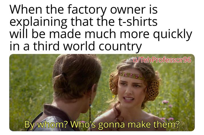 When the factory owner is explaining that the t-shirts will be made much more quickly in a third world country u/TehProfessor96 By whom? Who's gonna make them?