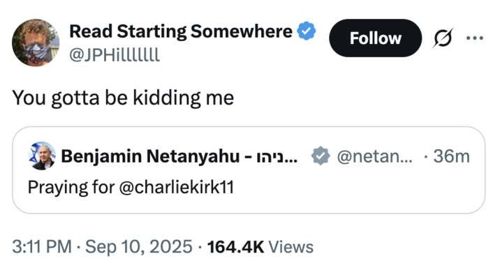 Read Starting Somewhere @JPHilllllll Follow .. ... You gotta be kidding me Benjamin Netanyahu - in'... @netan... 36m • Praying for @charliekirk11 3:11 PM Sep 10, 2025 164.4K Views