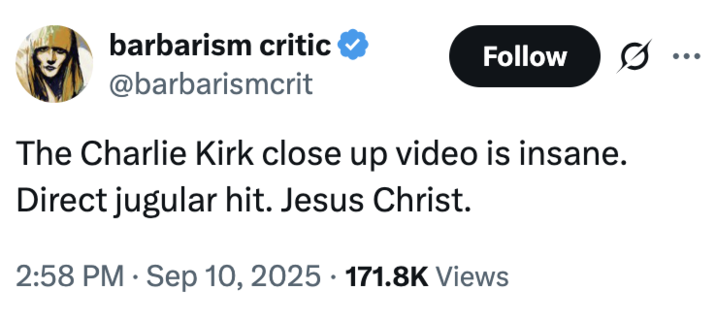 barbarism critic ❤ @barbarismcrit Follow 0 ... The Charlie Kirk close up video is insane. Direct jugular hit. Jesus Christ. 2:58 PM Sep 10, 2025 171.8K Views