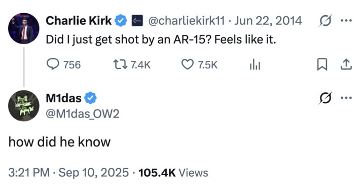 Charlie Kirk @charliekirk11 Jun 22, 2014 ... Did I just get shot by an AR-15? Feels like it. 756 17.4K M1das @M1das_OW2 7.5K 山 how did he know 3:21 PM Sep 10, 2025 105.4K Views ☐ ↑ 0