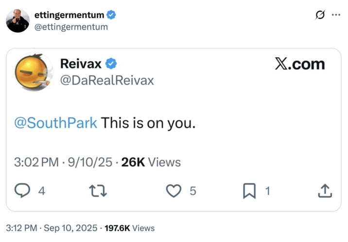 ettingermentum @ettingermentum Reivax ✔ @DaRealReivax @SouthPark This is on you. 3:02 PM 9/10/25-26K Views 4 27 3:12 PM Sep 10, 2025 197.6K Views X.com 5 ☐ 1 <]