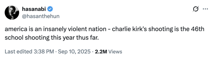hasanabi @hasanthehun america is an insanely violent nation - charlie kirk's shooting is the 46th school shooting this year thus far. Last edited 3:38 PM · Sep 10, 2025 • 2.2M Views
