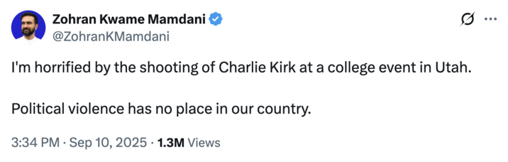 Zohran Kwame Mamdani @ZohrankMamdani I'm horrified by the shooting of Charlie Kirk at a college event in Utah. Political violence has no place in our country. • 3:34 PM Sep 10, 2025 1.3M Views ...