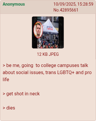 Anonymous 10/09/2025, 15:28:59 No.42895661 12 KB JPEG > be me, going to college campuses talk about social issues, trans LGBTQ+ and pro life > get shot in neck > dies