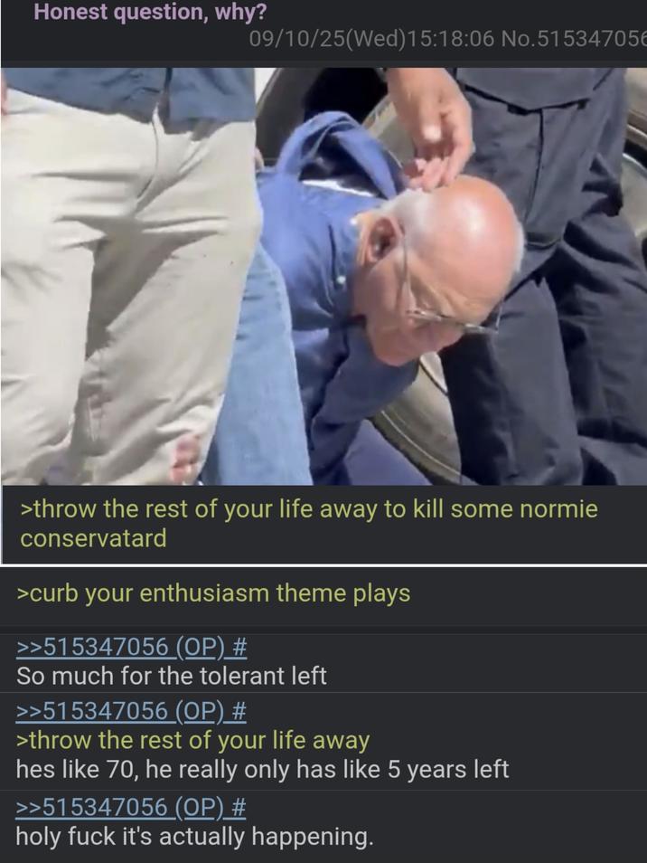 Honest question, why? 09/10/25(Wed)15:18:06 No.51534705€ >throw the rest of your life away to kill some normie conservatard >curb your enthusiasm theme plays >>515347056 (OP) # So much for the tolerant left >>515347056 (OP) # >throw the rest of your life away hes like 70, he really only has like 5 years left >>515347056 (OP) # holy f--- it's actually happening.