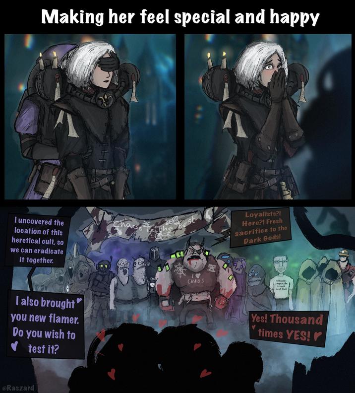 Making her feel special and happy I uncovered the location of this heretical cult, so we can eradicate it together. I also brought you new flamer. Do you wish to ✔ test it? The best 30 V CHAOS 因 @Raszard Loyalists?! Here?! Fresh sacrifice to the Dark Gods! Actually Imperium is evil and bad. Yes! Thousand ♥ times YES!✔