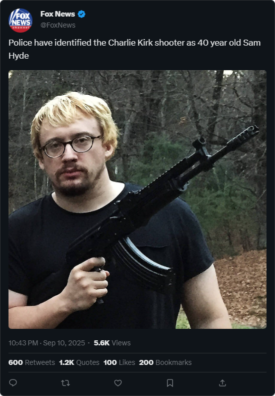 FOX Fox News NEWS @FoxNews Police have identified the Charlie Kirk shooter as 40 year old Sam Hyde 10:43 PM - Sep 10, 2025 - 5.6K Views 600 Retweets 1.2K Quotes 100 Likes 200 Bookmarks