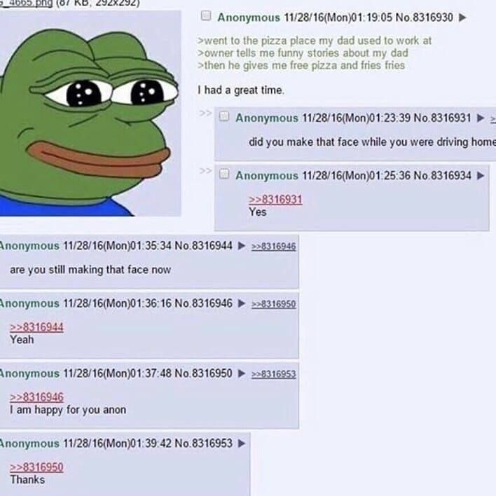 4665.png (87 KB, 292X292) Anonymous 11/28/16(Mon)01:19:05 No.8316930 >went to the pizza place my dad used to work at >owner tells me funny stories about my dad >then he gives me free pizza and fries fries I had a great time. Anonymous 11/28/16(Mon)01:23:39 No.8316931 did you make that face while you were driving home Anonymous 11/28/16(Mon)01:25:36 No.8316934 ► >>8316931 Yes Anonymous 11/28/16(Mon)01:35:34 No.8316944 >>8316946 are you still making that face now Anonymous 11/28/16(Mon)01:36:16 No.8316946 >>8316950 >>8316944 Yeah Anonymous 11/28/16(Mon)01:37:48 No.8316950 >>8316946 I am happy for you anon Anonymous 11/28/16(Mon)01:39:42 No.8316953 >>8316950 Thanks >>8316953