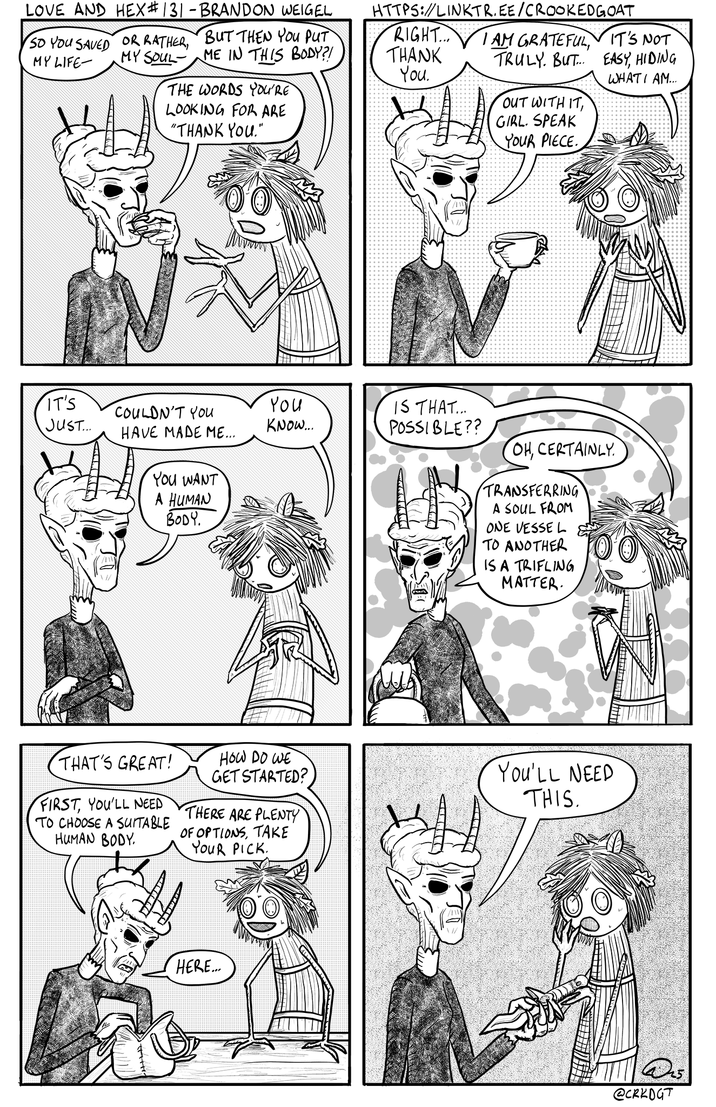 LOVE AND HEX # 131 - BRANDON WEIGEL SO YOU SAVED OR RATHER, BUT THEN YOU PUT MY LIFE MY SOUL ME IN THIS BODY?! THE WORDS YOU'RE LOOKING FOR ARE "THANK YOU." IT'S JUST.... COULDN'T YOU HAVE MADE ME... You KNOW... YOU WANT A HUMAN BODY. THANK HTTPS://LINKTR.EE/CROOKEDGOAT RIGHT... I AM GRATEFUL, IT'S NOT EASY, HIDING TRULY. BUT... You. WHAT I AM... OUT WITH IT, GIRL. SPEAK YOUR PIECE. IS THAT... POSSIBLE?? OH, CERTAINLY TRANSFERRING A SOUL FROM ONE VESSEL TO ANOTHER IS A TRIFLING MATTER. THAT'S GREAT! FIRST, YOU'LL NEED TO CHOOSE A SUITABLE HUMAN BODY. HOW DO WE GET STARTED? THERE ARE PLENTY OF OPTIONS, TAKE YOUR PICK. You'LL NEED THIS. HERE... @CRKDGT