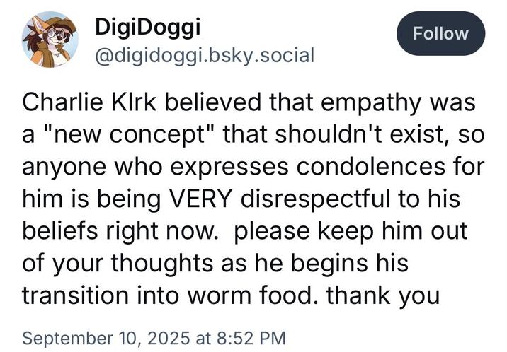 DigiDoggi @digidoggi.bsky.social Follow Charlie Kirk believed that empathy was a "new concept" that shouldn't exist, so anyone who expresses condolences for him is being VERY disrespectful to his beliefs right now. please keep him out of your thoughts as he begins his transition into worm food. thank you September 10, 2025 at 8:52 PM