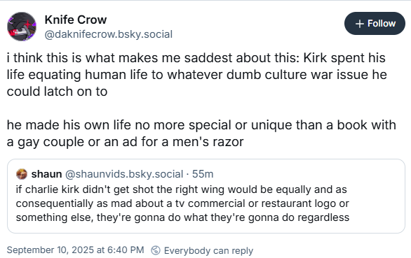 Knife Crow @daknifecrow.bsky.social + Follow i think this is what makes me saddest about this: Kirk spent his life equating human life to whatever dumb culture war issue he could latch on to he made his own life no more special or unique than a book with a gay couple or an ad for a men's razor shaun@shaunvids.bsky.social .55m if charlie kirk didn't get shot the right wing would be equally and as consequentially as mad about a tv commercial or restaurant logo or something else, they're gonna do what they're gonna do regardless September 10, 2025 at 6:40 PM Everybody can reply