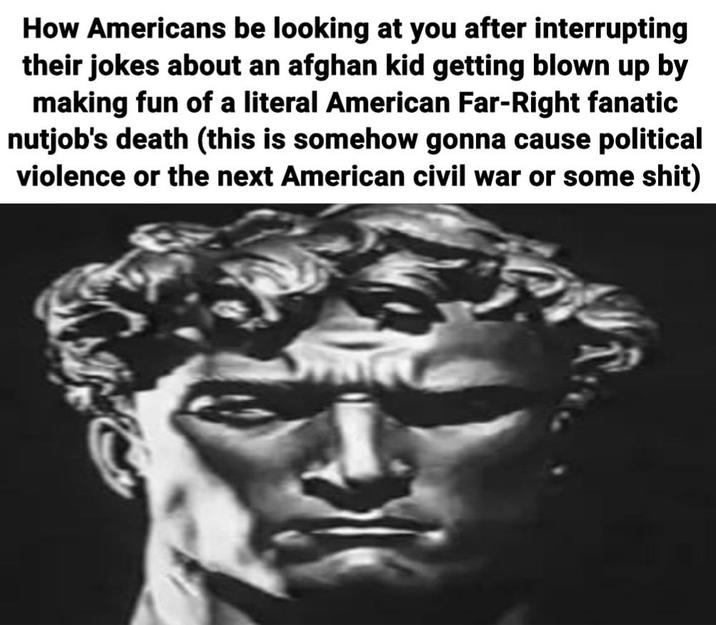 How Americans be looking at you after interrupting their jokes about an afghan kid getting blown up by making fun of a literal American Far-Right fanatic nutjob's death (this is somehow gonna cause political violence or the next American civil war or some s---)