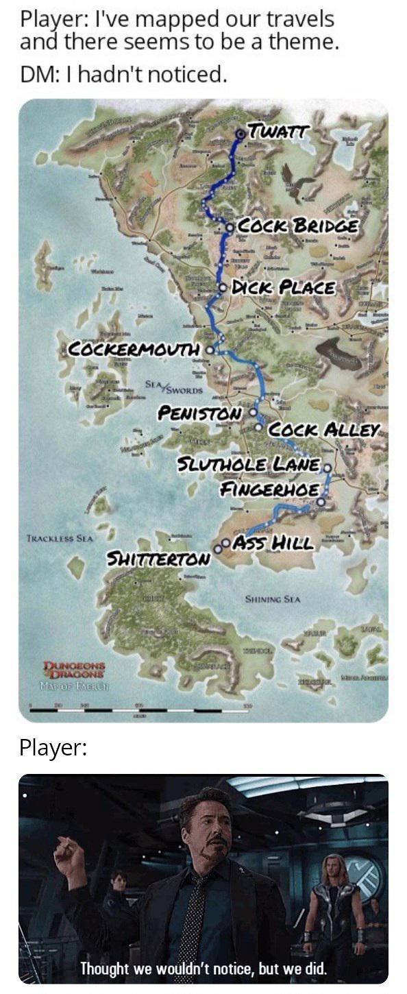 Player: I've mapped our travels and there seems to be a theme. DM: I hadn't noticed. COCKERMOUTH OF SEA SWORDS TWATT C--- BRIDGE L D--- PLACE PENISTON C--- ALLEY SLUTHOLE LANE FINGERHOE ASS HILL TRACKLESS SEA SHITTERTON DUNGEONS DRAGONS MAP OF FACRON Player: SHINING SEA SHEVDOL Mons R Thought we wouldn't notice, but we did. Fami
