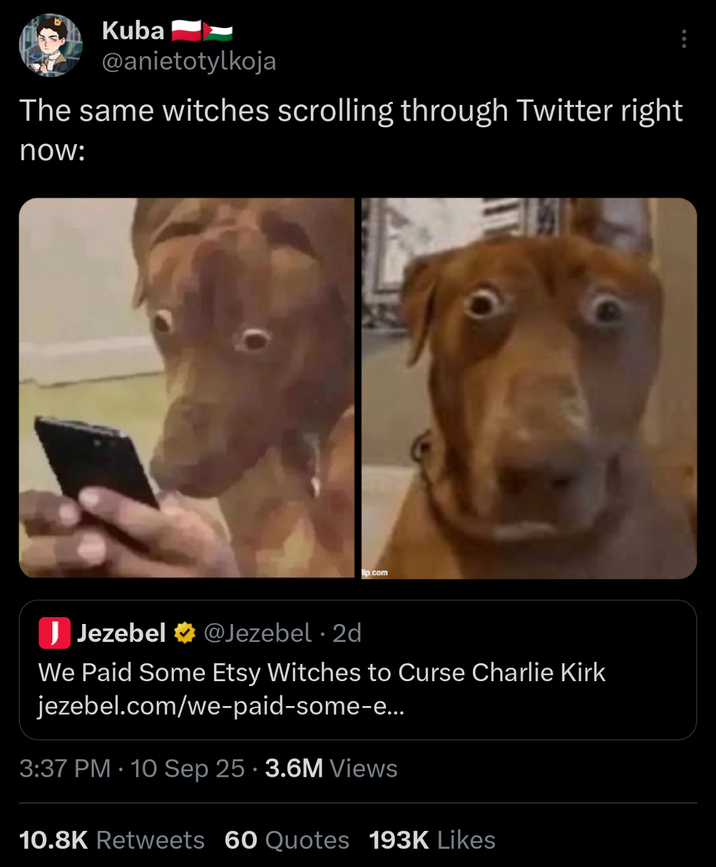 Kuba @anietotylkoja The same witches scrolling through Twitter right now: lip.com J Jezebel @Jezebel 2d • We Paid Some Etsy Witches to Curse Charlie Kirk jezebel.com/we-paid-some-e... 3:37 PM 10 Sep 25 3.6M Views • 10.8K Retweets 60 Quotes 193K Likes