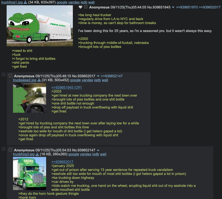 truckfrog1.jpg (34 KB, 635x397) google yandex iqdb wait >need to s--- >f--- FRENS EXP >i forgot to bring s--- bottles >s--- pants >get fired Anonymous 09/11/25(Thu)05:44:05 No.939651945 ▼ >>939651970 >>939652017 >be long haul trucker >regularly drive from LA to NYC and back >time is money, so can't stop for bathroom breaks i've been doing this for 25 years, so i'm a seasoned pro. but it wasn't always this easy. >2000 >trucking through middle-of-fuckall, nebraska >brought lots of piss bottles Anonymous 09/11/25(Thu)05:48:15 No.939652017 >>939652147 truckpepe2.jpg (31 KB, 500x452) google yandex iqdb wait >2012 >>939651945 (OP) >2003 >get hired at new trucking company the next town over >brought lots of piss bottles and one s--- bottle >one s--- bottle not enough >drop off payload in truck overflowing with liquid s--- >get fired >get hired by trucking company the next town over after laying low for a while >brought lots of piss and s--- bottles this time >a------ too wide for mouth of s--- bottle (i get hetero gaped a lot) >once again drop off payload in truck overflowing with liquid s--- >get fired Anonymous 09/11/25(Thu)05:54:53 No.939652147 truckfrog3.jpg (16 KB, 260x260) google yandex iqdb wait FRENS >>939652017 >january 2025 >get out of prison after serving 13 year sentence for repeated truck vandalism >a------ still too wide for mouth of most s--- bottles (i got hetero gaped a lot in prison) >be trucking down highway >car drives by >kids watch me trucking, one hand on the wheel, erupting liquid s--- out of my a------ into a wide-mouthed s--- bottle >they do the horn honk gesture thingie >honk horn