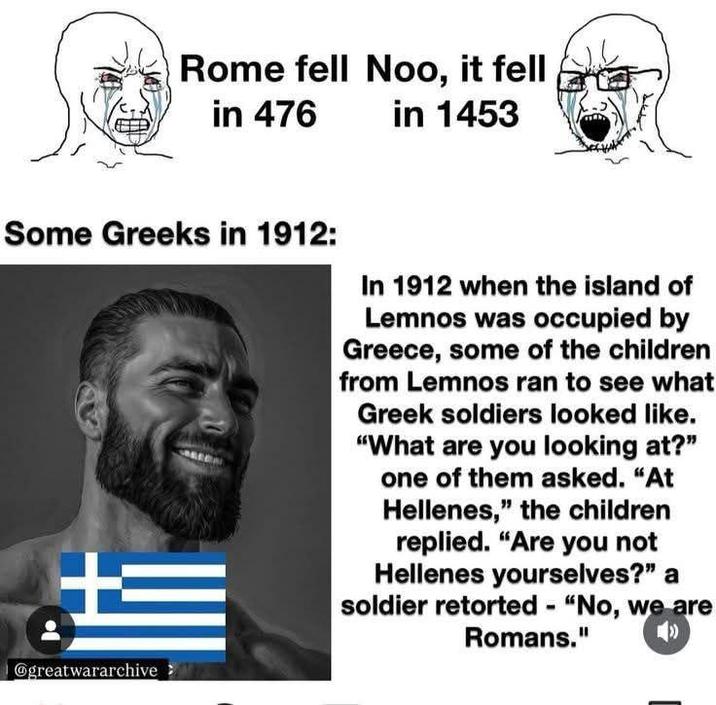 Rome fell Noo, it fell in 476 in 1453 Some Greeks in 1912: @greatwararchive> In 1912 when the island of Lemnos was occupied by Greece, some of the children from Lemnos ran to see what Greek soldiers looked like. "What are you looking at?" one of them asked. "At Hellenes," the children replied. "Are you not Hellenes yourselves?" a soldier retorted - "No, we are Romans."